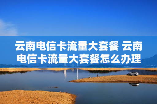 云南电信卡流量大套餐 云南电信卡流量大套餐怎么办理