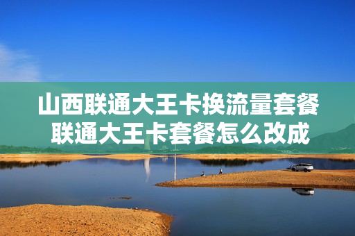 山西联通大王卡换流量套餐 联通大王卡套餐怎么改成优惠套餐