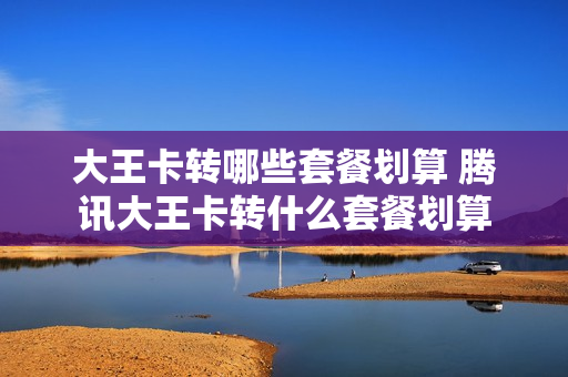 大王卡转哪些套餐划算 腾讯大王卡转什么套餐划算