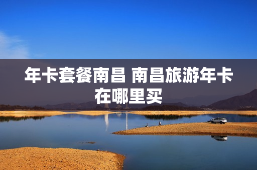 年卡套餐南昌 南昌旅游年卡在哪里买