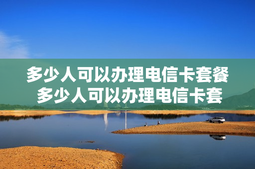 多少人可以办理电信卡套餐 多少人可以办理电信卡套餐服务