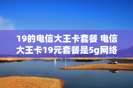 19的电信大王卡套餐 电信大王卡19元套餐是5g网络吗?
