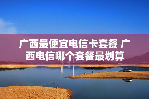 广西最便宜电信卡套餐 广西电信哪个套餐最划算