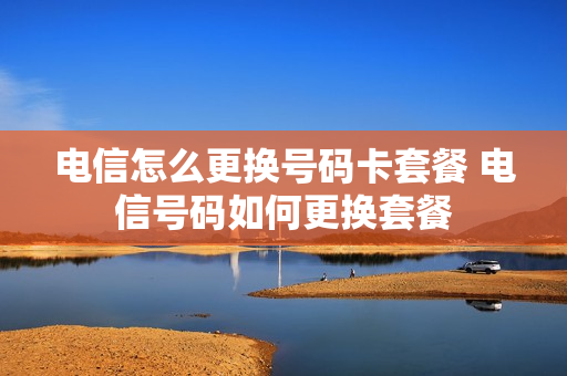 电信怎么更换号码卡套餐 电信号码如何更换套餐