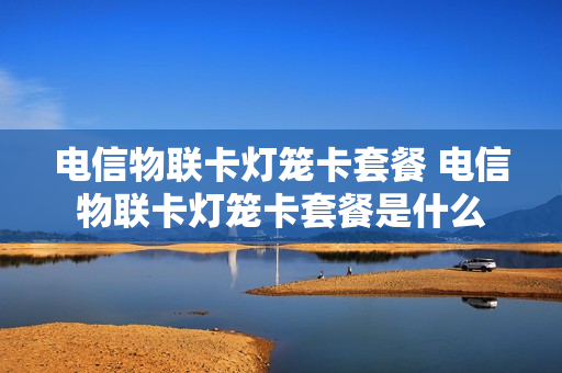 电信物联卡灯笼卡套餐 电信物联卡灯笼卡套餐是什么