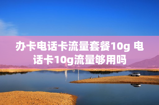 办卡电话卡流量套餐10g 电话卡10g流量够用吗