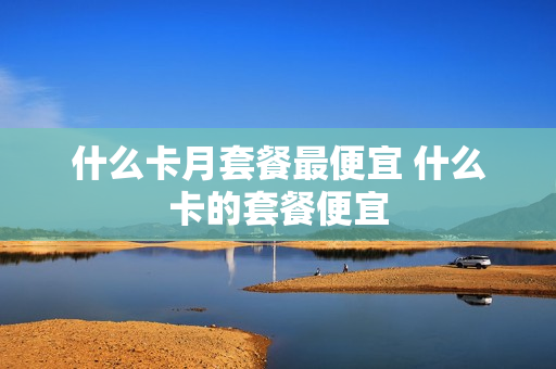 什么卡月套餐最便宜 什么卡的套餐便宜