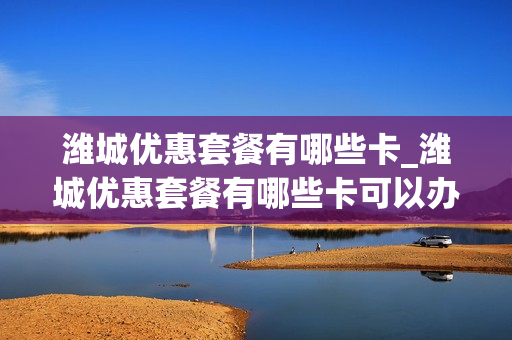 潍城优惠套餐有哪些卡_潍城优惠套餐有哪些卡可以办