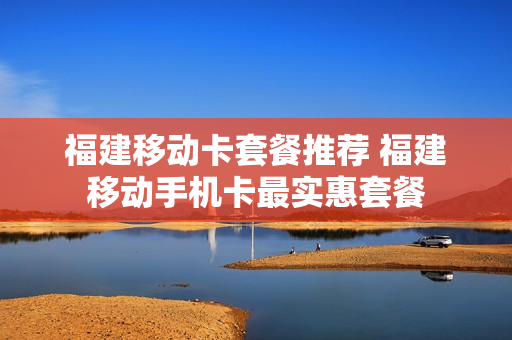 福建移动卡套餐推荐 福建移动手机卡最实惠套餐