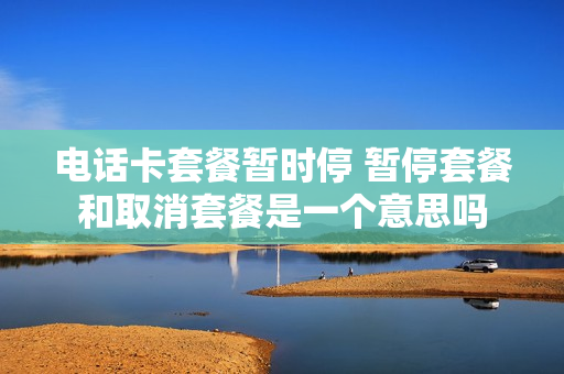 电话卡套餐暂时停 暂停套餐和取消套餐是一个意思吗