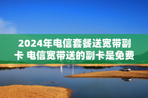 2024年电信套餐送宽带副卡 电信宽带送的副卡是免费用的吗