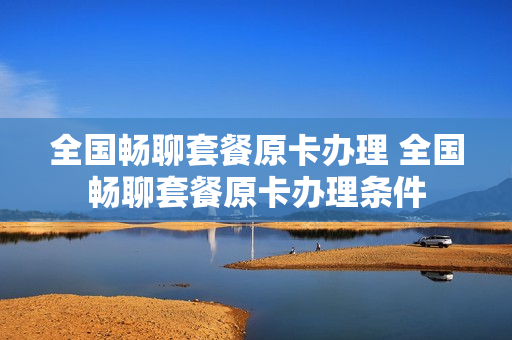 全国畅聊套餐原卡办理 全国畅聊套餐原卡办理条件
