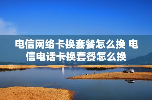 电信网络卡换套餐怎么换 电信电话卡换套餐怎么换