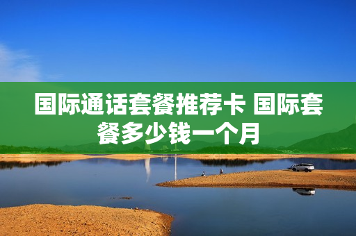 国际通话套餐推荐卡 国际套餐多少钱一个月