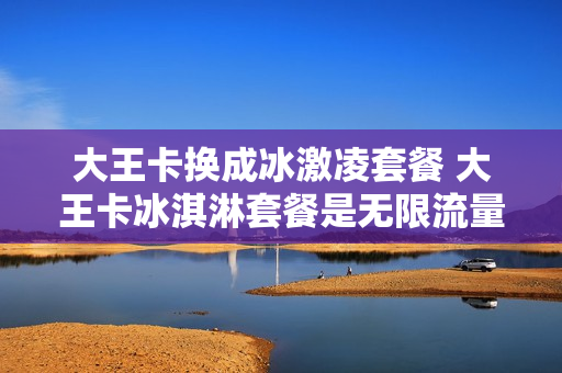 大王卡换成冰激凌套餐 大王卡冰淇淋套餐是无限流量吗