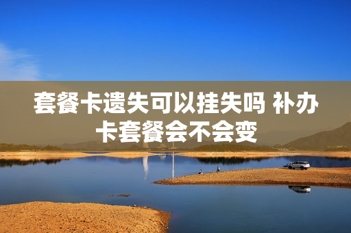 套餐卡遗失可以挂失吗 补办卡套餐会不会变