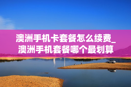 澳洲手机卡套餐怎么续费_澳洲手机套餐哪个最划算