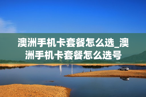 澳洲手机卡套餐怎么选_澳洲手机卡套餐怎么选号