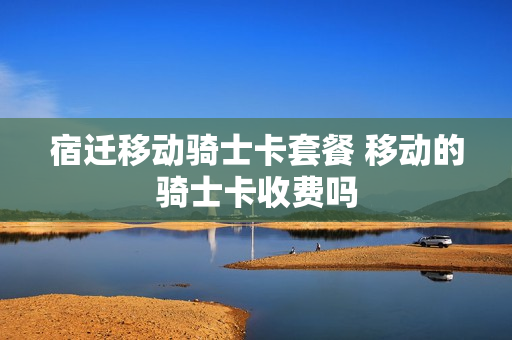 宿迁移动骑士卡套餐 移动的骑士卡收费吗