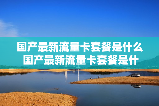 国产最新流量卡套餐是什么 国产最新流量卡套餐是什么卡