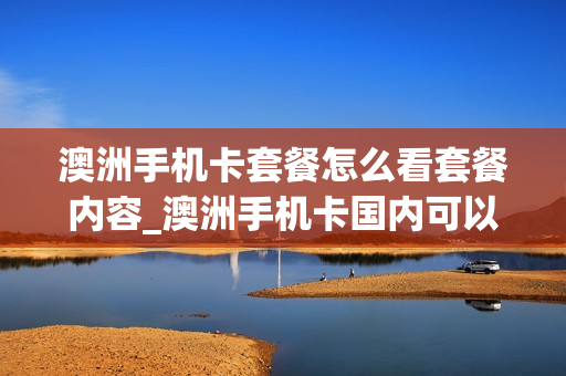 澳洲手机卡套餐怎么看套餐内容_澳洲手机卡国内可以收短信嘛