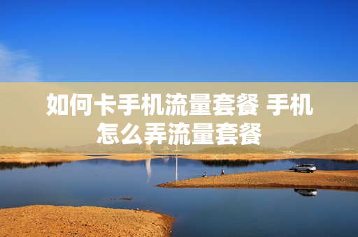 如何卡手机流量套餐 手机怎么弄流量套餐
