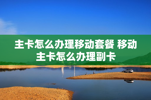 主卡怎么办理移动套餐 移动主卡怎么办理副卡