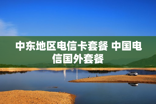 中东地区电信卡套餐 中国电信国外套餐