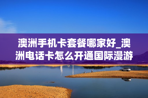 澳洲手机卡套餐哪家好_澳洲电话卡怎么开通国际漫游