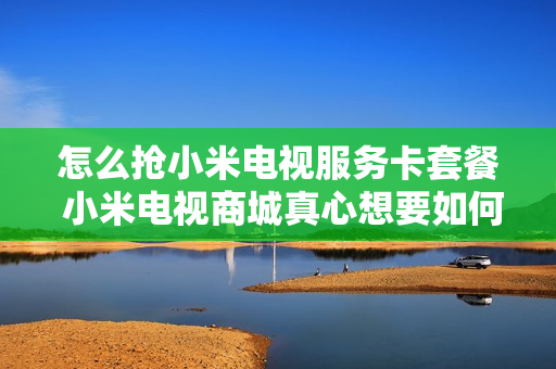 怎么抢小米电视服务卡套餐 小米电视商城真心想要如何能高速抢购