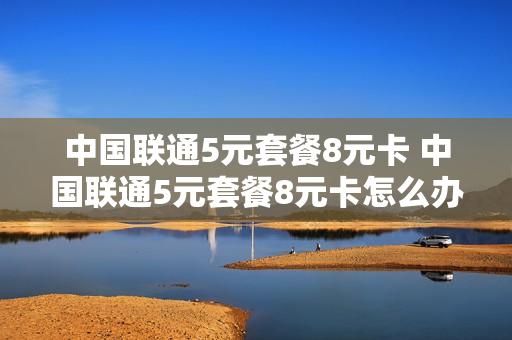 中国联通5元套餐8元卡 中国联通5元套餐8元卡怎么办理