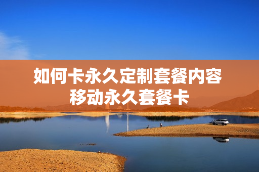 如何卡永久定制套餐内容 移动永久套餐卡