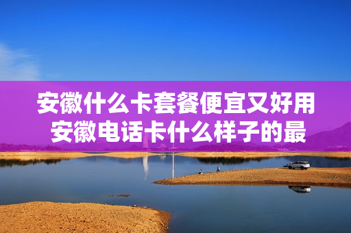 安徽什么卡套餐便宜又好用 安徽电话卡什么样子的最便宜