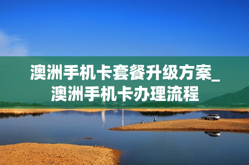 澳洲手机卡套餐升级方案_澳洲手机卡办理流程