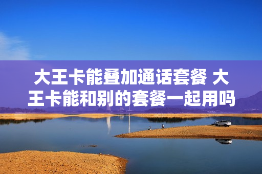 大王卡能叠加通话套餐 大王卡能和别的套餐一起用吗