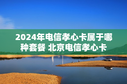 2024年电信孝心卡属于哪种套餐 北京电信孝心卡