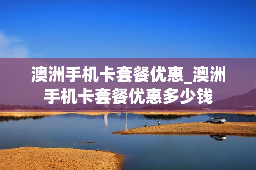 澳洲手机卡套餐优惠_澳洲手机卡套餐优惠多少钱