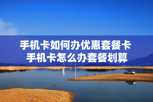 手机卡如何办优惠套餐卡 手机卡怎么办套餐划算