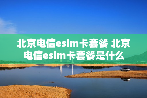 北京电信esim卡套餐 北京电信esim卡套餐是什么
