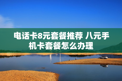 电话卡8元套餐推荐 八元手机卡套餐怎么办理