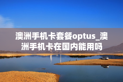 澳洲手机卡套餐optus_澳洲手机卡在国内能用吗