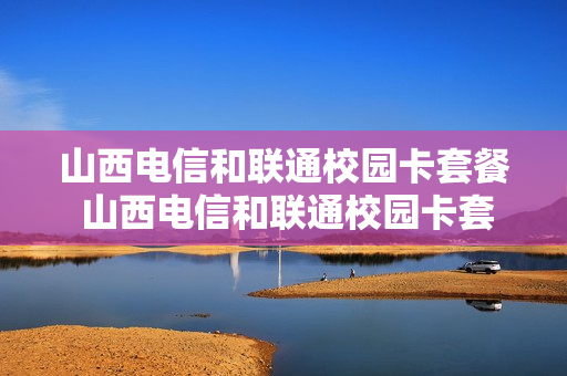 山西电信和联通校园卡套餐 山西电信和联通校园卡套餐一样吗