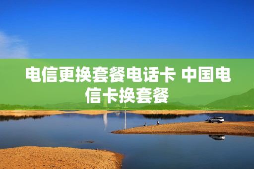 电信更换套餐电话卡 中国电信卡换套餐