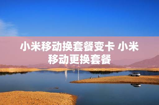小米移动换套餐变卡 小米移动更换套餐