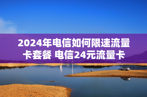 2024年电信如何限速流量卡套餐 电信24元流量卡