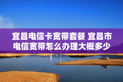 宜昌电信卡宽带套餐 宜昌市电信宽带怎么办理大概多少钱