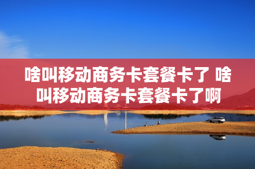 啥叫移动商务卡套餐卡了 啥叫移动商务卡套餐卡了啊