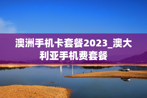 澳洲手机卡套餐2023_澳大利亚手机费套餐