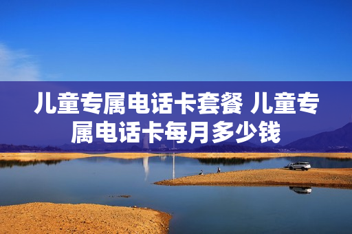 儿童专属电话卡套餐 儿童专属电话卡每月多少钱