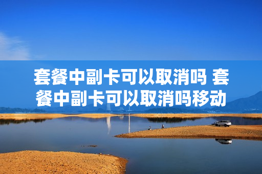 套餐中副卡可以取消吗 套餐中副卡可以取消吗移动